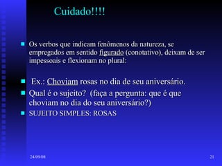 Cuidado!!!! Os verbos que indicam fenômenos da natureza, se empregados em sentido  figurado  (conotativo), deixam de ser impessoais e flexionam no plural: Ex.:  Choviam  rosas no dia de seu aniversário. Qual é o sujeito?  (faça a pergunta: que é que choviam no dia do seu aniversário?) SUJEITO SIMPLES: ROSAS 