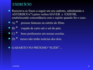 EXERCÍCIO Reescreva as frases a seguir em seu caderno, substituindo o ASTERISCO (*) pelos verbos HAVER  e  EXISTIR, estabelecendo concordância com o sujeito quando for o caso. A)  *   pessoas famosas na estréia do filme. B)  *   viajado de carro até o sul do país. C)  *  bons professores em nossas escolas. D)  *   meses não tenho notícias dos dois. GABARITO NO PRÓXIMO “SLIDE”... 