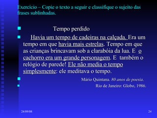 Exercício – Copie o texto a seguir e classifique o sujeito das frases sublinhadas. Tempo perdido Havia um tempo de cadeiras na calçada.  Era um tempo em que  havia mais estrelas . Tempo em que as crianças brincavam sob a clarabóia da lua. E  o cachorro era um grande personagem . E  também o relógio de parede!  Ele não media o tempo simplesmente : ele meditava o tempo. Mário Quintana.  80 anos de poesia . Rio de Janeiro: Globo, 1986. 