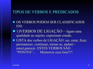 TIPOS DE VERBOS E PREDICADOS OS VERBOS PODEM SER CLASSIFICADOS EM: 1)VERBOS DE LIGAÇÃO –  ligam uma qualidade ao sujeito, expressam estado. LISTA dos verbos de LIGAÇÃO: ser, estar, ficar, permanecer, continuar, tornar-se, andar(= estar),parecer. ESTES VERBOS SÃO “PONTES”...  Memorize essa lista!!!! 