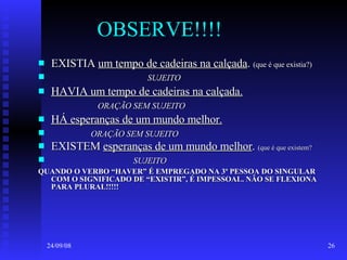 OBSERVE!!!! EXISTIA  um tempo de cadeiras na calçada .  (que é que existia?) SUJEITO HAVIA um tempo de cadeiras na calçada. ORAÇÃO SEM SUJEITO HÁ esperanças de um mundo melhor. ORAÇÃO SEM SUJEITO EXISTEM  esperanças de um mundo melhor .  (que é que existem? SUJEITO QUANDO O VERBO “HAVER” É EMPREGADO NA 3ª PESSOA DO SINGULAR COM O SIGNIFICADO DE “EXISTIR”, É IMPESSOAL. NÃO SE FLEXIONA PARA PLURAL!!!!! 