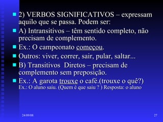 2) VERBOS SIGNIFICATIVOS – expressam aquilo que se passa. Podem ser:  A) Intransitivos – têm sentido completo, não precisam de complemento. Ex.: O campeonato  começou . Outros: viver, correr, sair, pular, saltar... B) Transitivos  Diretos – precisam de complemento sem preposição. Ex.: A garota  trouxe  o café.(trouxe o quê?)  Ex.: O aluno saiu. (Quem é que saiu ? ) Resposta: o aluno 