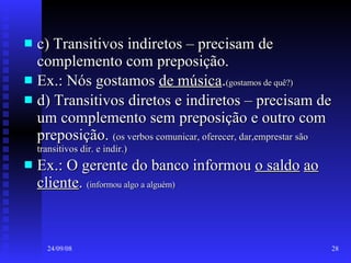 c) Transitivos indiretos – precisam de complemento com preposição. Ex.: Nós gostamos  de música . (gostamos de quê?) d) Transitivos diretos e indiretos – precisam de um complemento sem preposição e outro com preposição.  (os verbos comunicar, oferecer, dar,emprestar são transitivos dir. e indir.) Ex.: O gerente do banco informou  o saldo   ao cliente .  (informou algo a alguém) 