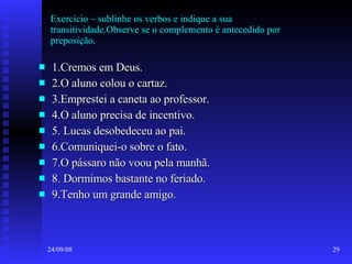 Exercício – sublinhe os verbos e indique a sua transitividade.Observe se o complemento é antecedido por preposição. 1.Cremos em Deus. 2.O aluno colou o cartaz. 3.Emprestei a caneta ao professor. 4.O aluno precisa de incentivo. 5. Lucas desobedeceu ao pai. 6.Comuniquei-o sobre o fato. 7.O pássaro não voou pela manhã. 8. Dormimos bastante no feriado. 9.Tenho um grande amigo. 