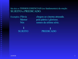 São dois os  TERMOS ESSENCIAIS (ou fundamentais) da oração:  SUJEITO e PREDICADO . Exemplos:  Flávia  chegou ao cinema atrasada.   Morrer  pela pátria é glorioso.   Nós  somos da sétima série.   SUJEITO  PREDICADO 