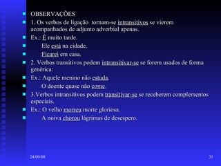 OBSERVAÇÕES 1. Os verbos de ligação  tornam-se  intransitivos  se vierem acompanhados de adjunto adverbial apenas. Ex.:  É  muito tarde. Ele  está  na cidade. Ficarei  em casa. 2. Verbos transitivos podem  intransitivar-se  se forem usados de forma genérica: Ex.: Aquele menino não  estuda . O doente quase não  come . 3.Verbos intransitivos podem  transitivar-se  se receberem complementos especiais. Ex.: O velho  morreu  morte gloriosa. A noiva  chorou  lágrimas de desespero. 