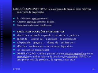 LOCUÇÕES PREPOSITIVAS  -  é o conjunto de duas ou mais palavras com valor de preposição. Ex.: Não estou  a par do  assunto. Andamos  através de  caminhos difíceis. Comemos verduras  em vez de  carne. PRINCIPAIS LOCUÇÕES PREPOSITIVAS abaixo de -  acima de - a par de  -  em via de  -  junto a - apesar de  -  através de -  à custa de -  ao encontro de - sob pena de -  graças a  -  diante  de -  em fase de – além de -  em frente de – em vez de(no lugar de) – ao invés de (ao contrário de) OBSERVAÇÃO: A última palavra de uma  locução prepositiva  é uma  preposição  e a última palavra de uma locução  adverbial   NUNCA é uma preposição (de propósito, de repente, à toa, etc.). 