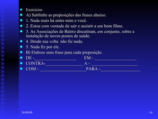 Exercícios  A) Sublinhe as preposições das frases abaixo. 1. Nada mais há entre mim e você. 2. Estou com vontade de sair e assistir a um bom filme. 3. As Associações de Bairro discutiram, em conjunto, sobre a instalação de novos postos de saúde. 4. Desde sua volta  não fiz nada. 5. Nada fiz por ele. B) Elabore uma frase para cada preposição. DE -___________________  EM - ___________________ CONTRA-_________________ A - _____________________ COM - _____________________PARA -__________________ 