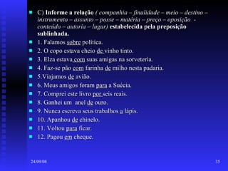 C)  Informe a relação   ( companhia – finalidade – meio – destino – instrumento – assunto – posse – matéria – preço – oposição  - conteúdo – autoria – lugar)   estabelecida pela preposição sublinhada. 1. Falamos  sobre  política.  2. O copo estava cheio  de  vinho tinto.  3. Elza estava  com  suas amigas na sorveteria. 4. Faz-se pão  com  farinha  de  milho nesta padaria. 5.Viajamos  de  avião. 6. Meus amigos foram  para  a Suécia. 7. Comprei este livro  por  seis reais. 8. Ganhei um  anel  de  ouro. 9. Nunca escreva seus trabalhos  a  lápis. 10. Apanhou  de  chinelo. 11. Voltou  para  ficar. 12. Pagou  em  cheque. 