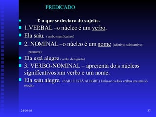 PREDICADO É o que se declara do sujeito. 1.VERBAL –o núcleo é um  verbo .  Ela saiu.   (verbo significativo) 2. NOMINAL –o núcleo é um  nome   (adjetivo, substantivo,  pronome)   Ela está alegre . (verbo de ligação) 3. VERBO-NOMINAL – apresenta dois núcleos significativos:um verbo e um nome . Ela saiu alegre .  (SAIU E ESTÁ ALEGRE.) Uniu-se os dois verbos em uma só oração. 
