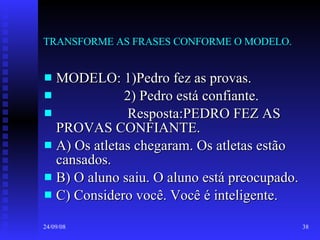 TRANSFORME AS FRASES CONFORME O MODELO. MODELO: 1)Pedro fez as provas.  2) Pedro está confiante. Resposta:PEDRO FEZ AS PROVAS CONFIANTE. A) Os atletas chegaram. Os atletas estão cansados. B) O aluno saiu. O aluno está preocupado. C) Considero você. Você é inteligente. 