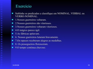 Exercício Sublinhe os predicados e classifique em NOMINAL, VERBAL ou VERBO-NOMINAL. 1.Nossos guerreiros voltaram. 2.Nossos guerreiros são vitoriosos. 3.Nossos guerreiros voltaram vitoriosos. 4.O mágico parece ágil. 5.As fábricas apitavam. 6. Nossos guerreiros lutaram bravamente. 7.Os rapazes receberam alegres as medalhas. 8. Os pessegueiros floresceram. 9.O tempo continua chuvoso. 
