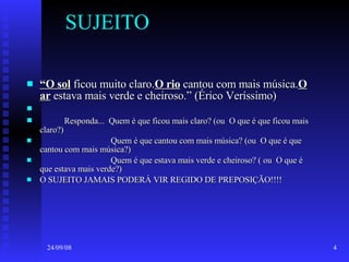 SUJEITO “ O sol  ficou muito claro. O rio  cantou com mais música. O ar  estava mais verde e cheiroso.” (Érico Veríssimo) Responda...  Quem é que ficou mais claro? (ou  O que é que ficou mais claro?) Quem é que cantou com mais música? (ou  O que é que cantou com mais música?) Quem é que estava mais verde e cheiroso? ( ou  O que é que estava mais verde?) O SUJEITO JAMAIS PODERÁ VIR REGIDO DE PREPOSIÇÃO!!!! 