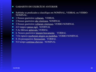 GABARITO DO EXERCÍCIO ANTERIOR  Sublinhe os predicados e classifique em NOMINAL, VERBAL ou VERBO-NOMINAL. 1.Nossos guerreiros  voltaram.   VERBAL 2.Nossos guerreiros  são vitoriosos . NOMINAL 3.Nossos guerreiros  voltaram vitoriosos . VERBO-NOMINAL 4.O mágico  parece ágil.   NOMINAL 5.As fábricas  apitavam.  VERBAL 6. Nossos guerreiros  lutaram bravamente .  VERBAL 7.Os rapazes  receberam alegres as medalhas . VERBO-NOMINAL 8. Os pessegueiros  floresceram .  VERBAL 9.O tempo  continua chuvoso .  NOMINAL 