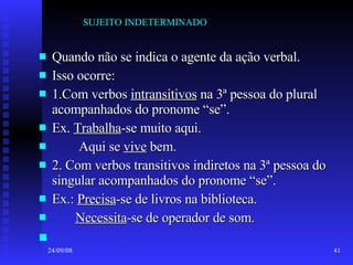 SUJEITO INDETERMINADO Quando não se indica o agente da ação verbal. Isso ocorre: 1.Com verbos  intransitivos  na 3ª pessoa do plural acompanhados do pronome “se”. Ex.  Trabalha -se muito aqui. Aqui se  vive  bem. 2. Com verbos transitivos indiretos na 3ª pessoa do singular acompanhados do pronome “se”. Ex.:  Precisa -se de livros na biblioteca. Necessita -se de operador de som. 