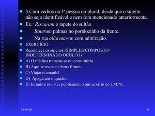 3.Com verbos na 3ª pessoa do plural, desde que o sujeito não seja identificável e nem fora mencionado anteriormente. Ex.:  Riscaram  o tapete do sultão. Bateram  palmas no portãozinho da frente. Na rua  olhavam -no com admiração. EXERCÍCIO Reconheça os sujeitos.(SIMPLES/COMPOSTO/ INDETERMINADO/OCULTO) A) O médico trancou-se no consultório. B) Aqui se assiste a bons filmes. C) Viajarei amanhã. D)  Apagaram o quadro. E) Jornais e revistas publicaram o aniversário do CMPA. 