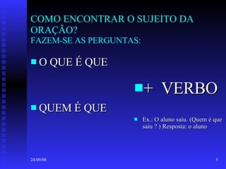 COMO ENCONTRAR O SUJEITO DA ORAÇÃO? FAZEM-SE AS PERGUNTAS: O QUE É QUE QUEM É QUE +  VERBO Ex.: O aluno saiu. (Quem é que saiu ? ) Resposta: o aluno 