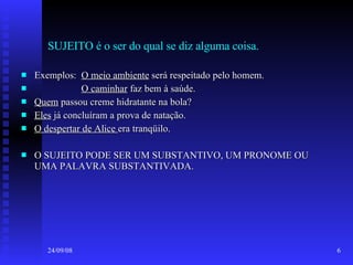 SUJEITO é o ser do qual se diz alguma coisa. Exemplos:  O meio ambiente  será respeitado pelo homem. O caminhar  faz bem à saúde. Quem  passou creme hidratante na bola? Eles  já concluíram a prova de natação. O despertar de Alice  era tranqüilo. O SUJEITO PODE SER UM SUBSTANTIVO, UM PRONOME OU UMA PALAVRA SUBSTANTIVADA. 