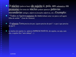 O  núcleo   (palavra base)   do sujeito  é, pois, um  substantivo  ou  pronome . Em torno do  núcleo  podem aparecer  palavras secundárias  (artigos, adjetivos,locuções adjetivas, etc.)  Exemplo: “ Todos os ligeiros  rumores  da mata  tinham uma voz para a selvagem filha do sertão.”  (José de Alencar) O  planeta  Terra  precisa de paz. (quem precisa de paz? / o que é que precisa de paz?) (o núcleo do sujeito é a  palavra IMPRESCINDÍVEL do sujeito, ou seja, sem ela, o sujeito fica “sem cabeça”...) 