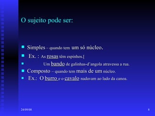 O sujeito pode ser: Simples  – quando tem   um só núcleo . Ex. :   As  rosas  têm espinhos.[ Um  bando  de galinhas-d’angola atravessa a rua. Composto  – quando tem  mais de um  núcleo. Ex .:  O   burro  e o  cavalo   nadavam ao lado da canoa. 