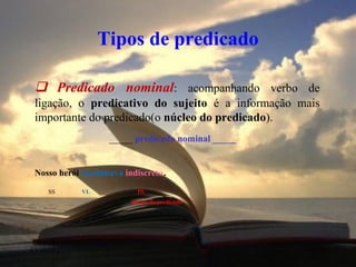 03/10/13 10
Tipos de predicado
 Predicado nominal: acompanhando verbo de
ligação, o predicativo do sujeito é a informação mais
importante do predicado(o núcleo do predicado).
_____ predicado nominal _____
Nosso herói continuava indiscreto.
SS VL PS
núcleo do predicado
 