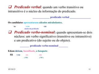 03/10/13 11
 Predicado verbal: quando um verbo transitivo ou
intransitivo é o núcleo da informação do predicado.
_____________ predicado verbal ________________
Os candidatos apresentaram cálculos mirabolantes.
SS VTD OD
núcleo do predicado
 Predicado verbo-nominal: quando apresentam-se dois
núcleos: um verbo significativo (transitivo ou intransitivo)
e um predicativo (do sujeito ou do objeto).
_______ predicado verbo-nominal _______
Edson deixou, humilhado, o basquete.
SS VTD OS OD
( NP) ( NP )
 