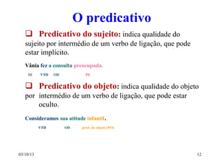03/10/13 12
O predicativo
 Predicativo do sujeito: indica qualidade do
sujeito por intermédio de um verbo de ligação, que pode
estar implícito.
Vânia fez a consulta preocupada.
SS VTD OD PS
 Predicativo do objeto: indica qualidade do objeto
por intermédio de um verbo de ligação, que pode estar
oculto.
Consideramos sua atitude infantil.
VTD OD pred. do objeto (PO)
 