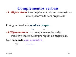 03/10/13 13
Complementos verbais
 Objeto direto: é o complemento do verbo transitivo
direto, ocorrendo sem preposição.
O slogan escolhido venderá roupas.
VTD OD
 Objeto indireto: é o complemento do verbo
transitivo indireto, sempre regido de preposição.
Não concordo com a mentira.
VTI objeto indireto
 