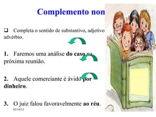 03/10/13 14
Complemento nominal
 Completa o sentido de substantivo, adjetivo e
advérbio.
1. Faremos uma análise do caso na
próxima reunião.
2. Aquele comerciante é ávido por
dinheiro.
3. O juiz falou favoravelmente ao réu.
 