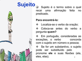 03/10/13 2
Sujeito Sujeito é o termo sobre o qual
recai uma afirmação feita no
predicado.
Para encontrá-lo:
 Localiza-se o verbo da oração;
 Coloca-se antes do verbo a
pergunta quem?
 Em português, consideradas as
exceções, o verbo concorda
com o sujeito em número e pessoa;
 Se for um substantivo, o sujeito
pode ser substituído pelo
pronome ele e suas flexões (ela,
eles, elas).
 