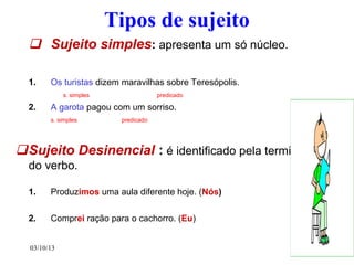 03/10/13 3
Tipos de sujeito
 Sujeito simples: apresenta um só núcleo.
1. Os turistas dizem maravilhas sobre Teresópolis.
s. simples predicado
2. A garota pagou com um sorriso.
s. simples predicado
Sujeito Desinencial : é identificado pela terminação
do verbo.
1. Produzimos uma aula diferente hoje. (Nós)
2. Comprei ração para o cachorro. (Eu)
 