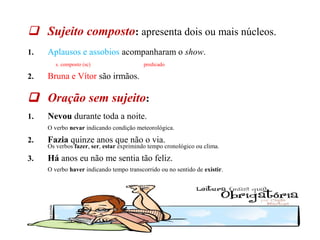 03/10/13 4
 Sujeito composto: apresenta dois ou mais núcleos.
1. Aplausos e assobios acompanharam o show.
s. composto (sc) predicado
2. Bruna e Vítor são irmãos.
 Oração sem sujeito:
1. Nevou durante toda a noite.
O verbo nevar indicando condição meteorológica.
2. Fazia quinze anos que não o via.
Os verbos fazer, ser, estar exprimindo tempo cronológico ou clima.
3. Há anos eu não me sentia tão feliz.
O verbo haver indicando tempo transcorrido ou no sentido de existir.
 