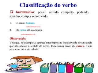 03/10/13 5
Classificação do verbo
 Intransitivo: possui sentido completo, podendo,
sozinho, compor o predicado.
1. Os presos fugiram.
verbo intransitivo (vi)
2. Ele correu até a cachoeira.
verbo intransitivo (vi)
Observação:
Veja que, no exemplo 2, aparece uma expressão indicativa de circunstância
que não alterou o sentido do verbo. Poderíamos dizer: ele correu, o que
prova sua intransitividade.
 