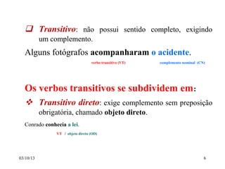 03/10/13 6
 Transitivo: não possui sentido completo, exigindo
um complemento.
Alguns fotógrafos acompanharam o acidente.
verbo transitivo (VT) complemento nominal (CN)
Os verbos transitivos se subdividem em:
 Transitivo direto: exige complemento sem preposição
obrigatória, chamado objeto direto.
Conrado conhecia a lei.
VT / objeto direto (OD)
 