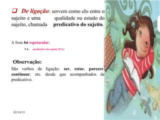 03/10/13 8
 De ligação: servem como elo entre o
sujeito e uma qualidade ou estado do
sujeito, chamada predicativo do sujeito.
A festa foi espetacular.
V.L. predicativo do sujeito (P.S.)
Observação:
São verbos de ligação: ser, estar, parecer,
continuar, etc. desde que acompanhados de
predicativo.
 