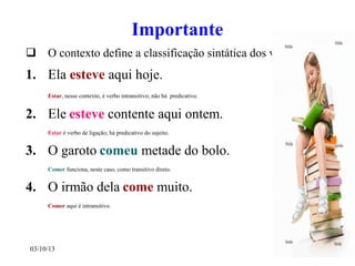 03/10/13 9
Importante
 O contexto define a classificação sintática dos verbos.
1. Ela esteve aqui hoje.
Estar, nesse contexto, é verbo intransitivo; não há predicativo.
2. Ele esteve contente aqui ontem.
Estar é verbo de ligação; há predicativo do sujeito.
3. O garoto comeu metade do bolo.
Comer funciona, neste caso, como transitivo direto.
4. O irmão dela come muito.
Comer aqui é intransitivo.
 