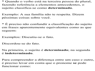 * Quando o verbo está na terceira pessoa do plural,
fazendo referência a elementos antecedentes, o
sujeito classifica-se como determinado.
Exemplo: A sua família não te respeita. Dizem
péssimas coisas sobre você.
* É preciso não confundir a classificação do sujeito
em frases aparentemente equivalentes como as que
seguem:
Exemplos: Discutiu-se o fato.
Discordou-se do fato.
Na primeira, o sujeito é determinado; na segunda
é indeterminado.
Para compreender a diferença entre um caso e outro,
é preciso levar em conta que o pronome se pode
funcionar como:
 