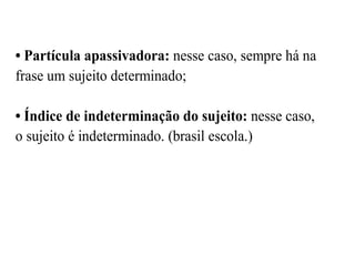 • Partícula apassivadora: nesse caso, sempre há na
frase um sujeito determinado;
• Índice de indeterminação do sujeito: nesse caso,
o sujeito é indeterminado. (brasil escola.)
 