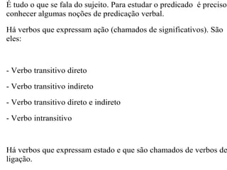 É tudo o que se fala do sujeito. Para estudar o predicado é preciso
conhecer algumas noções de predicação verbal.
Há verbos que expressam ação (chamados de significativos). São
eles:
- Verbo transitivo direto
- Verbo transitivo indireto
- Verbo transitivo direto e indireto
- Verbo intransitivo
Há verbos que expressam estado e que são chamados de verbos de
ligação.
 