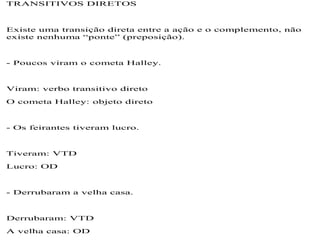 TRANSITIVOS DIRETOS
Existe uma transição direta entre a ação e o complemento, não
existe nenhuma “ponte” (preposição).
- Poucos viram o cometa Halley.
Viram: verbo transitivo direto
O cometa Halley: objeto direto
- Os feirantes tiveram lucro.
Tiveram: VTD
Lucro: OD
- Derrubaram a velha casa.
Derrubaram: VTD
A velha casa: OD
 