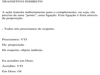 TRANSITIVO INDIRETO
A ação transita indiretamente para o complemento, ou seja, ela
precisa de uma “ponte”, uma ligação. Esta ligação é feita através
da preposição.
- Todos nós precisamos de respeito.
Precisamos: VTI
De: preposição
De respeito: objeto indireto
Eu acredito em Deus.
Acredito: VTI
Em Deus: OI
 