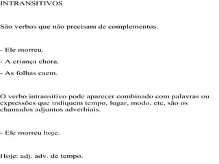 INTRANSITIVOS
São verbos que não precisam de complementos.
- Ele morreu.
- A criança chora.
- As folhas caem.
O verbo intransitivo pode aparecer combinado com palavras ou
expressões que indiquem tempo, lugar, modo, etc, são os
chamados adjuntos adverbiais.
- Ele morreu hoje.
Hoje: adj. adv. de tempo.
 