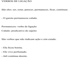 VERBOS DE LIGAÇÃO
São eles: ser, estar, parecer, permanecer, ficar, continuar.
- O garoto permaneceu calado.
Permaneceu: verbo de ligação
Calado: predicativo do sujeito
São verbos que não indicam ação e sim estado.
- Ela ficou bonita.
- Ele vive perfumado.
- Juli continua doente.
 
