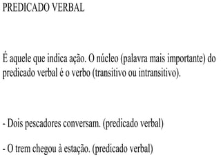 PREDICADO VERBAL
É aquele que indica ação. O núcleo (palavra mais importante) do
predicado verbal é o verbo (transitivo ou intransitivo).
- Dois pescadores conversam. (predicado verbal)
- O trem chegou à estação. (predicado verbal)
 