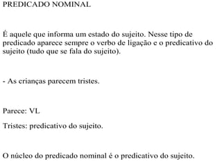 PREDICADO NOMINAL
É aquele que informa um estado do sujeito. Nesse tipo de
predicado aparece sempre o verbo de ligação e o predicativo do
sujeito (tudo que se fala do sujeito).
- As crianças parecem tristes.
Parece: VL
Tristes: predicativo do sujeito.
O núcleo do predicado nominal é o predicativo do sujeito.
 