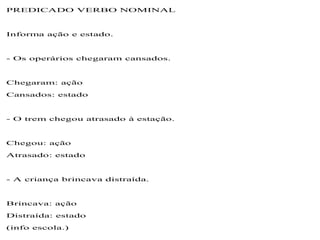 PREDICADO VERBO NOMINAL
Informa ação e estado.
- Os operários chegaram cansados.
Chegaram: ação
Cansados: estado
- O trem chegou atrasado à estação.
Chegou: ação
Atrasado: estado
- A criança brincava distraída.
Brincava: ação
Distraída: estado
(info escola.)
 