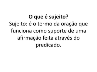 O que é sujeito?
Sujeito: é o termo da oração que
funciona como suporte de uma
afirmação feita através do
predicado.
 