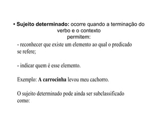 • Sujeito determinado: ocorre quando a terminação do
verbo e o contexto
permitem:
- reconhecer que existe um elemento ao qual o predicado
se refere;
- indicar quem é esse elemento.
Exemplo: A carrocinha levou meu cachorro.
O sujeito determinado pode ainda ser subclassificado
como:
 