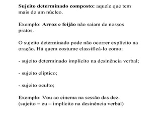 Sujeito determinado composto: aquele que tem
mais de um núcleo.
Exemplo: Arroz e feijão não saíam de nossos
pratos.
O sujeito determinado pode não ocorrer explícito na
oração. Há quem costume classificá-lo como:
- sujeito determinado implícito na desinência verbal;
- sujeito elíptico;
- sujeito oculto;
Exemplo: Vou ao cinema na sessão das dez.
(sujeito = eu – implícito na desinência verbal)
 
