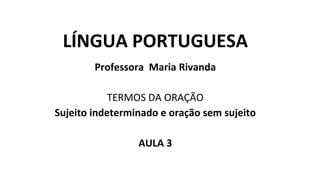 LÍNGUA PORTUGUESA
Professora Maria Rivanda
TERMOS DA ORAÇÃO
Sujeito indeterminado e oração sem sujeito
AULA 3
 